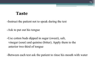 -Instruct the patient not to speak during the test
-Ask to put out his tongue
-Use cotton buds dipped in sugar (sweet), salt,
vinegar (sour) and quinine (bitter). Apply them to the
anterior two third of tongue
-Between each test ask the patient to rinse his mouth with water
Taste
75
 