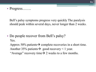 • Progress…….
Bell’s palsy symptoms progress very quickly The paralysis
should peak within several days, never longer than 2 weeks.
• Do people recover from Bell’s palsy?
Yes.
Approx 50% patients complete recoveries in a short time.
Another 35% patients good recovery < 1 year.
“Average” recovery time 2 weeks to a few months.
82
 