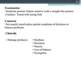 87
Clinically
Damage produces: • Deafness
• Dizziness
• Nausea
• Loss of balance
• Nystagmus
Examination
Vestibular portion: Patient asked to walk a straight line portion:
Cochlear Tested with tuning fork.
Comment
Not usually tested unless patient complains of dizziness or
balance problems.
 