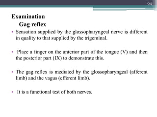 Examination
Gag reflex
• Sensation supplied by the glossopharyngeal nerve is different
in quality to that supplied by the trigeminal.
• Place a finger on the anterior part of the tongue (V) and then
the posterior part (IX) to demonstrate this.
• The gag reflex is mediated by the glossopharyngeal (afferent
limb) and the vagus (efferent limb).
• It is a functional test of both nerves.
94
 
