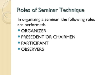 Roles of Seminar TechniqueRoles of Seminar Technique
In organizing a seminar the following roles
are performed:-
ORGANIZER
PRESEDENT OR CHAIRMEN
PARTICIPANT
OBSERVERS
 