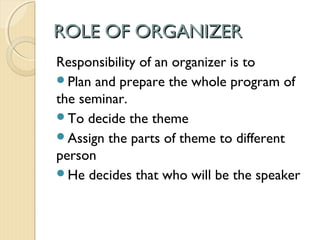 ROLE OF ORGANIZERROLE OF ORGANIZER
Responsibility of an organizer is to
Plan and prepare the whole program of
the seminar.
To decide the theme
Assign the parts of theme to different
person
He decides that who will be the speaker
 