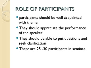 ROLE OF PARTICIPANTSROLE OF PARTICIPANTS
participants should be well acquainted
with theme.
They should appreciate the performance
of the speaker.
They should be able to put questions and
seek clarification
There are 25 -30 participants in seminar.
 