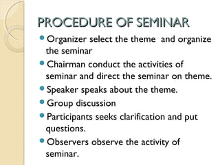 PROCEDURE OF SEMINARPROCEDURE OF SEMINAR
Organizer select the theme and organize
the seminar
Chairman conduct the activities of
seminar and direct the seminar on theme.
Speaker speaks about the theme.
Group discussion
Participants seeks clarification and put
questions.
Observers observe the activity of
seminar.
 