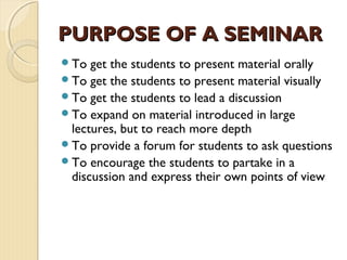 To get the students to present material orally
To get the students to present material visually
To get the students to lead a discussion
To expand on material introduced in large
lectures, but to reach more depth
To provide a forum for students to ask questions
To encourage the students to partake in a
discussion and express their own points of view
PURPOSE OF A SEMINARPURPOSE OF A SEMINAR
 