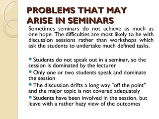 Sometimes seminars do not achieve as much as
one hope. The difficulties are most likely to be with
discussion sessions rather than workshops which
ask the students to undertake much defined tasks.
Students do not speak out in a seminar, so the
session is dominated by the lecturer
Only one or two students speak and dominate
the session
The discussion drifts a long way "off the point"
and the major topic is not covered adequately
Students have been involved in the session, but
leave with a rather hazy view of the outcomes
PROBLEMS THAT MAYPROBLEMS THAT MAY
ARISE IN SEMINARSARISE IN SEMINARS
 