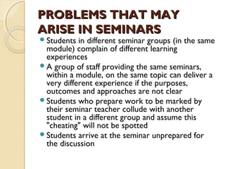 Students in different seminar groups (in the same
module) complain of different learning
experiences
A group of staff providing the same seminars,
within a module, on the same topic can deliver a
very different experience if the purposes,
outcomes and approaches are not clear
Students who prepare work to be marked by
their seminar teacher collude with another
student in a different group and assume this
"cheating" will not be spotted 
Students arrive at the seminar unprepared for
the discussion
PROBLEMS THAT MAYPROBLEMS THAT MAY
ARISE IN SEMINARSARISE IN SEMINARS
 