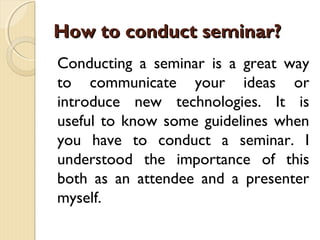 Conducting a seminar is a great way
to communicate your ideas or
introduce new technologies. It is
useful to know some guidelines when
you have to conduct a seminar. I
understood the importance of this
both as an attendee and a presenter
myself.
How to conduct seminar?How to conduct seminar?
 