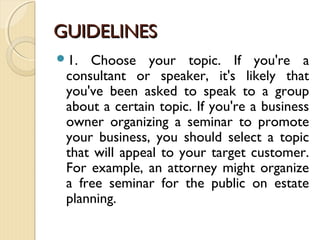 GUIDELINESGUIDELINES
1. Choose your topic. If you're a
consultant or speaker, it's likely that
you've been asked to speak to a group
about a certain topic. If you're a business
owner organizing a seminar to promote
your business, you should select a topic
that will appeal to your target customer.
For example, an attorney might organize
a free seminar for the public on estate
planning.
 