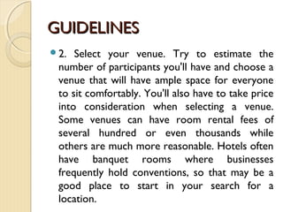 GUIDELINESGUIDELINES
2. Select your venue. Try to estimate the
number of participants you'll have and choose a
venue that will have ample space for everyone
to sit comfortably. You'll also have to take price
into consideration when selecting a venue.
Some venues can have room rental fees of
several hundred or even thousands while
others are much more reasonable. Hotels often
have banquet rooms where businesses
frequently hold conventions, so that may be a
good place to start in your search for a
location.
 