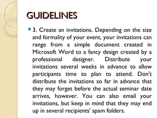 GUIDELINESGUIDELINES
3. Create an invitations. Depending on the size
and formality of your event, your invitations can
range from a simple document created in
Microsoft Word to a fancy design created by a
professional designer. Distribute your
invitations several weeks in advance to allow
participants time to plan to attend. Don't
distribute the invitations so far in advance that
they may forget before the actual seminar date
arrives, however. You can also email your
invitations, but keep in mind that they may end
up in several recipients' spam folders.
 
