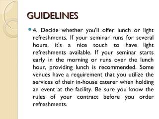 GUIDELINESGUIDELINES
4. Decide whether you'll offer lunch or light
refreshments. If your seminar runs for several
hours, it's a nice touch to have light
refreshments available. If your seminar starts
early in the morning or runs over the lunch
hour, providing lunch is recommended. Some
venues have a requirement that you utilize the
services of their in-house caterer when holding
an event at the facility. Be sure you know the
rules of your contract before you order
refreshments.
 