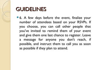 GUIDELINESGUIDELINES
6. A few days before the event, finalize your
number of attendees based on your RSVPs. If
you choose, you can call other people that
you've invited to remind them of your event
and give them one last chance to register. Leave
a message for anyone you don't reach, if
possible, and instruct them to call you as soon
as possible if they plan to attend.
 