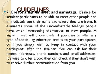 GUIDELINESGUIDELINES7. Create a sign-in sheet and nametags. It's nice for
seminar participants to be able to meet other people and
immediately see their name and where they are from. It
eliminates some of the uncomfortable feelings people
have when introducing themselves to new people. A
sign-in sheet will prove useful if you plan to offer any
type of continuing education credits to your participants,
or if you simply wish to keep in contact with your
participants after the seminar. You can ask for their
names, addresses, phone numbers and email addresses.
It's wise to offer a box they can check if they don't wish
to receive further communication from you.
 