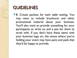 GUIDELINESGUIDELINES
8. Create packets for each table setting. You
may want to include brochures and other
promotional material about your business.
You'll also want to provide something for your
participants to write on and a pen for them to
write with. If you don't have these items with
your business logo on, the venue where you're
holding your event may have pens and pads that
they'd be happy to provide.
 