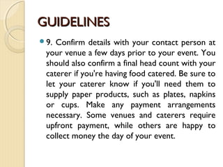 GUIDELINESGUIDELINES
9. Confirm details with your contact person at
your venue a few days prior to your event. You
should also confirm a final head count with your
caterer if you're having food catered. Be sure to
let your caterer know if you'll need them to
supply paper products, such as plates, napkins
or cups. Make any payment arrangements
necessary. Some venues and caterers require
upfront payment, while others are happy to
collect money the day of your event.
 