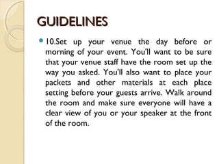 GUIDELINESGUIDELINES
10.Set up your venue the day before or
morning of your event. You'll want to be sure
that your venue staff have the room set up the
way you asked. You'll also want to place your
packets and other materials at each place
setting before your guests arrive. Walk around
the room and make sure everyone will have a
clear view of you or your speaker at the front
of the room.
 