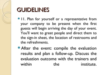 GUIDELINESGUIDELINES
11. Plan for yourself or a representative from
your company to be present when the first
guests will begin arriving the day of your event.
You'll want to greet people and direct them to
the sign-in sheet, the location of restrooms and
the refreshments.
After the event: compile the evaluation
results and plan a follow-up. Discuss the
evaluation outcome with the trainers and
within the institute.
 