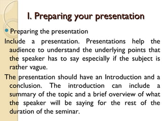 Preparing the presentation
Include a presentation. Presentations help the
audience to understand the underlying points that
the speaker has to say especially if the subject is
rather vague.
The presentation should have an Introduction and a
conclusion. The introduction can include a
summary of the topic and a brief overview of what
the speaker will be saying for the rest of the
duration of the seminar.
I. Preparing your presentationI. Preparing your presentation
 