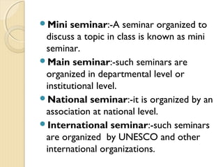 Mini seminar:-A seminar organized to
discuss a topic in class is known as mini
seminar.
Main seminar:-such seminars are
organized in departmental level or
institutional level.
National seminar:-it is organized by an
association at national level.
International seminar:-such seminars
are organized by UNESCO and other
international organizations.
 