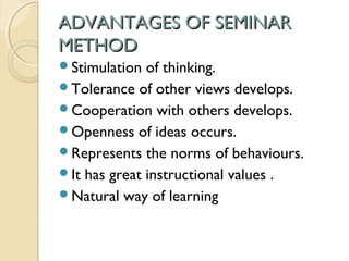 ADVANTAGES OF SEMINARADVANTAGES OF SEMINAR
METHODMETHOD
Stimulation of thinking.
Tolerance of other views develops.
Cooperation with others develops.
Openness of ideas occurs.
Represents the norms of behaviours.
It has great instructional values .
Natural way of learning
 