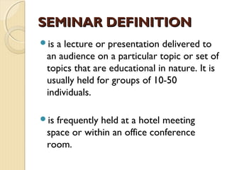 is a lecture or presentation delivered to
an audience on a particular topic or set of
topics that are educational in nature. It is
usually held for groups of 10-50
individuals.
is frequently held at a hotel meeting
space or within an office conference
room.
SEMINAR DEFINITIONSEMINAR DEFINITION
 