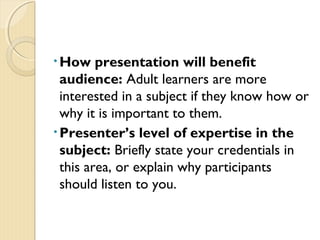• How presentation will benefit
audience: Adult learners are more
interested in a subject if they know how or
why it is important to them.
• Presenter’s level of expertise in the
subject: Briefly state your credentials in
this area, or explain why participants
should listen to you.
 