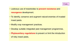 • Judicious use of insecticides to prevent resistance and
resurgence development.
• To identify, conserve and augment natural enemies of invaded
insect pests.
• Modify crop management practices.
• Develop suitable integrated pest management programmes.
• Phytosanitary regulations to prevent or limit the introduction
of risky insect pests.
Cont.,
 
