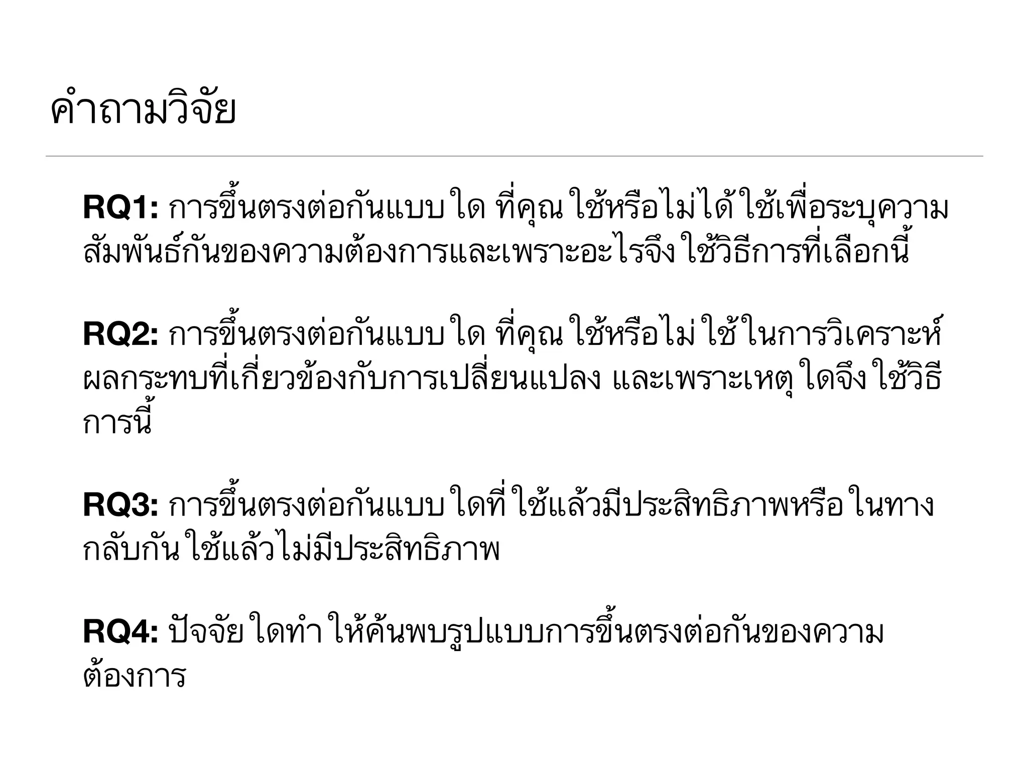 คำถามวิจัย
RQ1: การขึ้นตรงต่อกันแบบใด ที่คุณใช้หรือไม่ได้ใช้เพื่อระบุความ
สัมพันธ์กันของความต้องการและเพราะอะไรจึงใช้วิธีการที่เลือกนี้
RQ2: การขึ้นตรงต่อกันแบบใด ที่คุณใช้หรือไม่ใช้ในการวิเคราะห์
ผลกระทบที่เกี่ยวข้องกับการเปลี่ยนแปลง และเพราะเหตุใดจึงใช้วิธี
การนี้
RQ3: การขึ้นตรงต่อกันแบบใดที่ใช้แล้วมีประสิทธิภาพหรือในทาง
กลับกันใช้แล้วไม่มีประสิทธิภาพ
RQ4: ปัจจัยใดทำให้ค้นพบรูปแบบการขึ้นตรงต่อกันของความ
ต้องการ
 