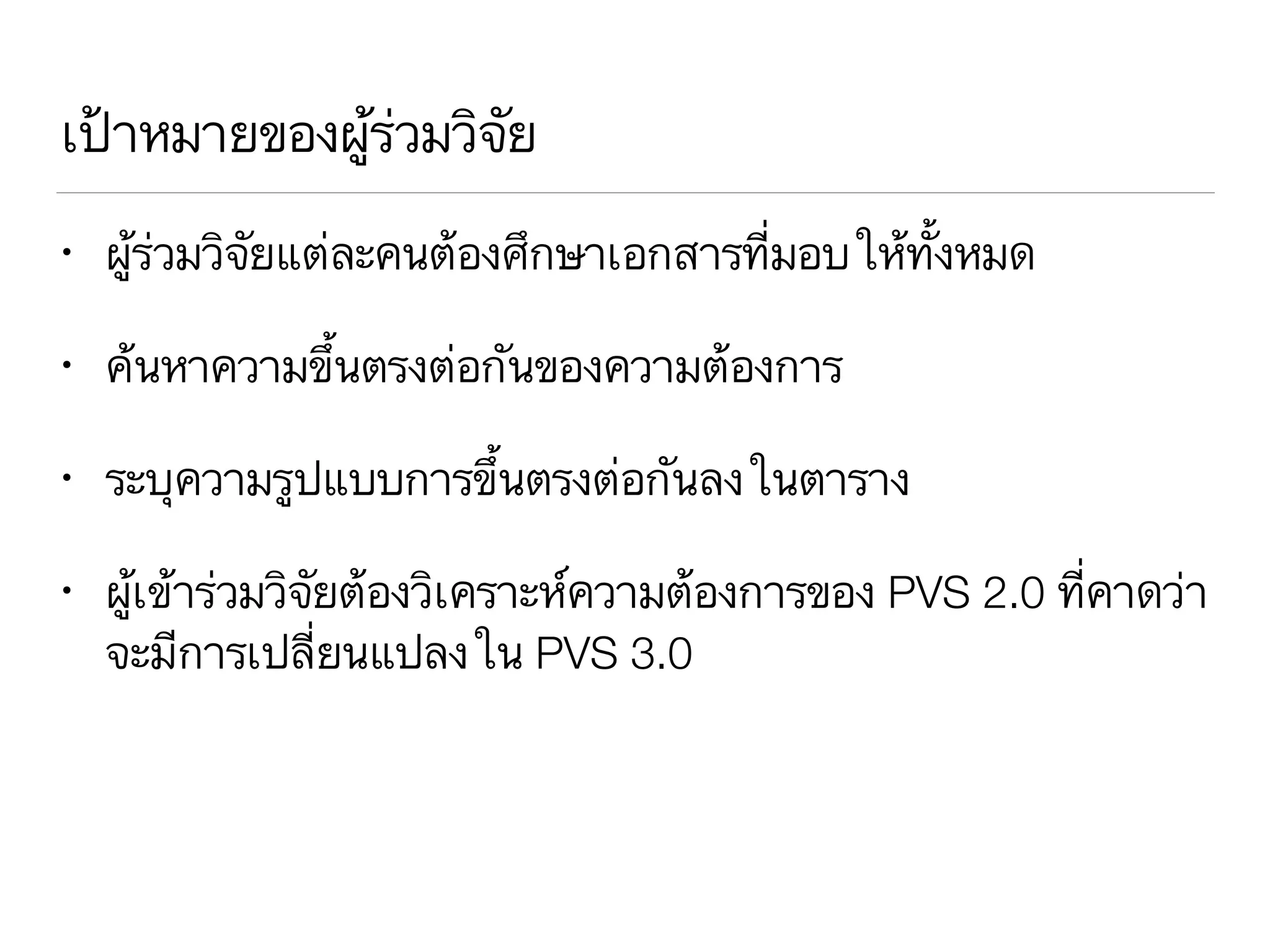 เป้าหมายของผู้ร่วมวิจัย
• ผู้ร่วมวิจัยแต่ละคนต้องศึกษาเอกสารที่มอบให้ทั้งหมด
• ค้นหาความขึ้นตรงต่อกันของความต้องการ
• ระบุความรูปแบบการขึ้นตรงต่อกันลงในตาราง
• ผู้เข้าร่วมวิจัยต้องวิเคราะห์ความต้องการของ PVS 2.0 ที่คาดว่า
จะมีการเปลี่ยนแปลงใน PVS 3.0
 