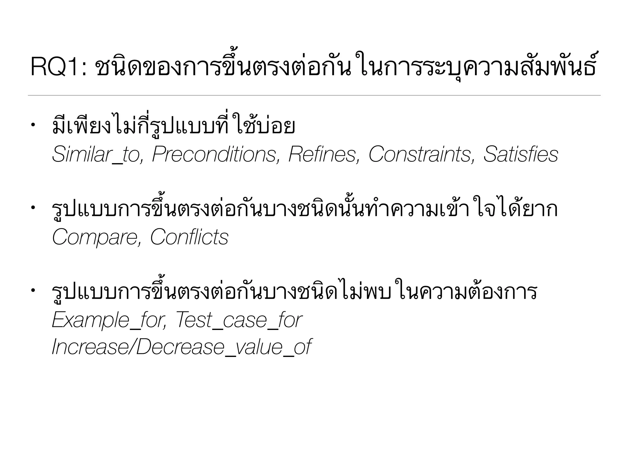 RQ1: ชนิดของการขึ้นตรงต่อกันในการระบุความสัมพันธ์
• มีเพียงไม่กี่รูปแบบที่ใช้บ่อย 
Similar_to, Preconditions, Refines, Constraints, Satisfies
• รูปแบบการขึ้นตรงต่อกันบางชนิดนั้นทำความเข้าใจได้ยาก 
Compare, Conflicts
• รูปแบบการขึ้นตรงต่อกันบางชนิดไม่พบในความต้องการ 
Example_for, Test_case_for 
Increase/Decrease_value_of
 