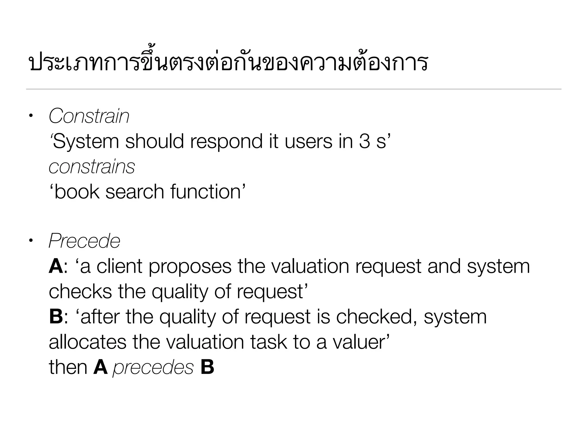ประเภทการขึ้นตรงต่อกันของความต้องการ
• Constrain 
‘System should respond it users in 3 s’  
constrains  
‘book search function’
• Precede 
A: ‘a client proposes the valuation request and system
checks the quality of request’ 
B: ‘after the quality of request is checked, system
allocates the valuation task to a valuer’ 
then A precedes B
 