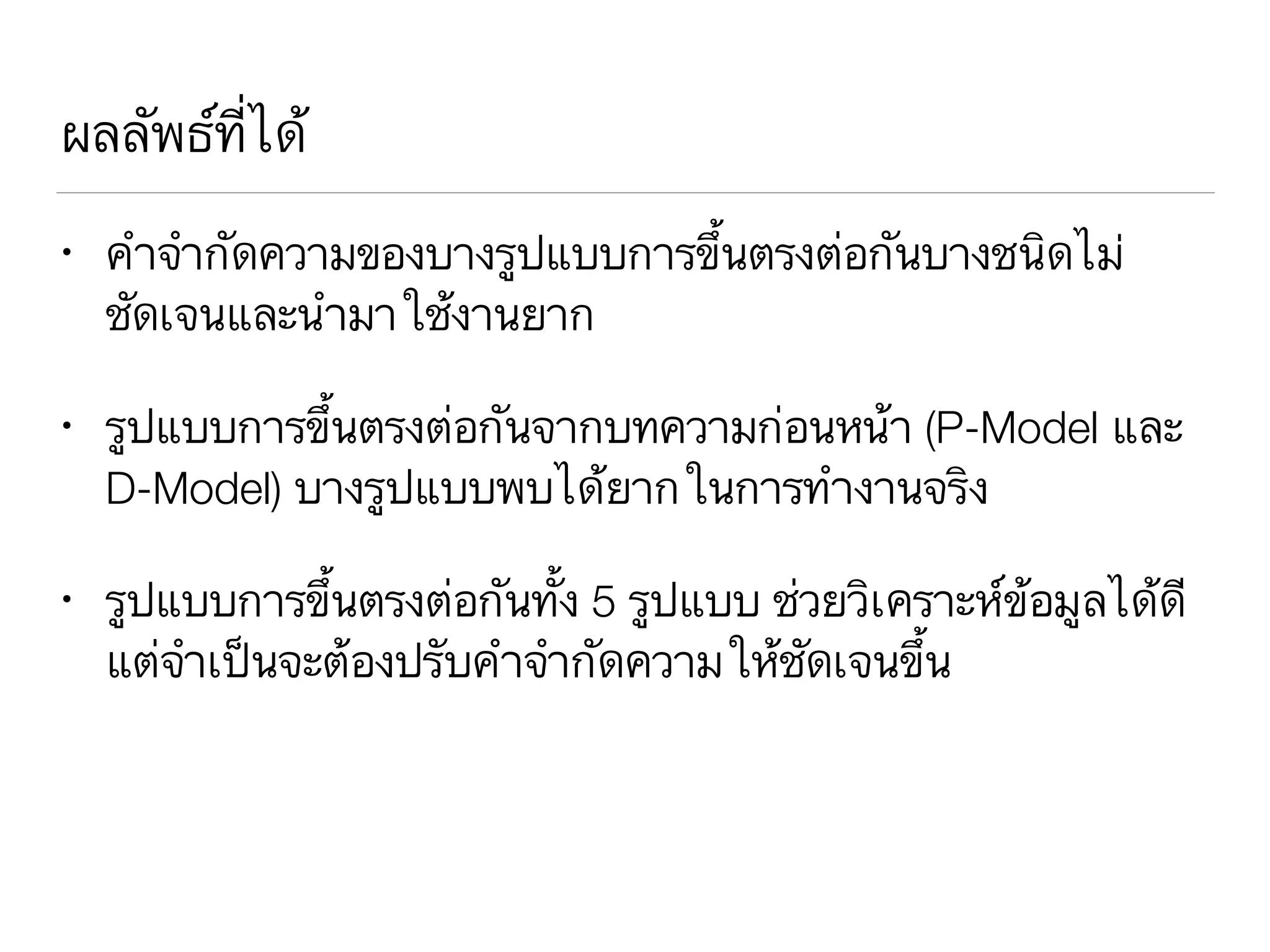 ผลลัพธ์ที่ได้
• คำจำกัดความของบางรูปแบบการขึ้นตรงต่อกันบางชนิดไม่
ชัดเจนและนำมาใช้งานยาก
• รูปแบบการขึ้นตรงต่อกันจากบทความก่อนหน้า (P-Model และ
D-Model) บางรูปแบบพบได้ยากในการทำงานจริง
• รูปแบบการขึ้นตรงต่อกันทั้ง 5 รูปแบบ ช่วยวิเคราะห์ข้อมูลได้ดี
แต่จำเป็นจะต้องปรับคำจำกัดความให้ชัดเจนขึ้น
 