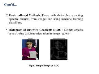 Cont’d…
2. Feature-Based Methods: These methods involve extracting
specific features from images and using machine learning
classifiers.
• Histogram of Oriented Gradients (HOG): Detects objects
by analyzing gradient orientation in image regions.
Fig:6. Sample image of HOG
 
