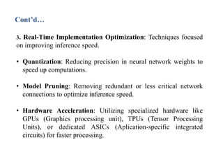 Cont’d…
3. Real-Time Implementation Optimization: Techniques focused
on improving inference speed.
• Quantization: Reducing precision in neural network weights to
speed up computations.
• Model Pruning: Removing redundant or less critical network
connections to optimize inference speed.
• Hardware Acceleration: Utilizing specialized hardware like
GPUs (Graphics processing unit), TPUs (Tensor Processing
Units), or dedicated ASICs (Aplication-specific integrated
circuits) for faster processing.
 