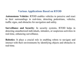 Various Applications Based on RTOD
Autonomous Vehicles: RTOD enables vehicles to perceive and react
to their surroundings in real-time, detecting pedestrians, vehicles,
traffic signs, and obstacles for navigation and safety.
Surveillance and Security: In security systems, RTOD helps in
detecting unauthorized individuals, intruders, or suspicious activities in
real-time, enhancing surveillance.
Robotics: It plays a crucial role in enabling robots to navigate and
interact with their environments by identifying objects and obstacles in
real-time.
 