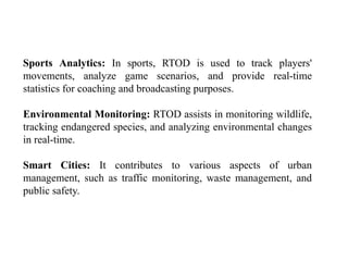 Sports Analytics: In sports, RTOD is used to track players'
movements, analyze game scenarios, and provide real-time
statistics for coaching and broadcasting purposes.
Environmental Monitoring: RTOD assists in monitoring wildlife,
tracking endangered species, and analyzing environmental changes
in real-time.
Smart Cities: It contributes to various aspects of urban
management, such as traffic monitoring, waste management, and
public safety.
 