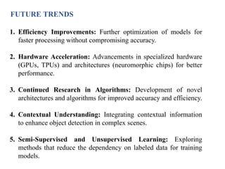 FUTURE TRENDS
1. Efficiency Improvements: Further optimization of models for
faster processing without compromising accuracy.
2. Hardware Acceleration: Advancements in specialized hardware
(GPUs, TPUs) and architectures (neuromorphic chips) for better
performance.
3. Continued Research in Algorithms: Development of novel
architectures and algorithms for improved accuracy and efficiency.
4. Contextual Understanding: Integrating contextual information
to enhance object detection in complex scenes.
5. Semi-Supervised and Unsupervised Learning: Exploring
methods that reduce the dependency on labeled data for training
models.
 