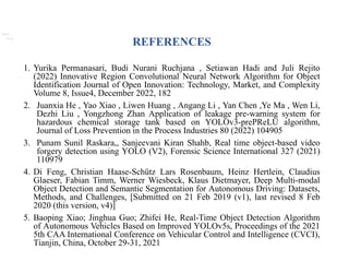 REFERENCES
1. Yurika Permanasari, Budi Nurani Ruchjana , Setiawan Hadi and Juli Rejito
(2022) Innovative Region Convolutional Neural Network Algorithm for Object
Identification Journal of Open Innovation: Technology, Market, and Complexity
Volume 8, Issue4, December 2022, 182
2. Juanxia He , Yao Xiao , Liwen Huang , Angang Li , Yan Chen ,Ye Ma , Wen Li,
Dezhi Liu , Yongzhong Zhan Application of leakage pre-warning system for
hazardous chemical storage tank based on YOLOv3-prePReLU algorithm,
Journal of Loss Prevention in the Process Industries 80 (2022) 104905
3. Punam Sunil Raskara,, Sanjeevani Kiran Shahb, Real time object-based video
forgery detection using YOLO (V2), Forensic Science International 327 (2021)
110979
4. Di Feng, Christian Haase-Schütz Lars Rosenbaum, Heinz Hertlein, Claudius
Glaeser, Fabian Timm, Werner Wiesbeck, Klaus Dietmayer, Deep Multi-modal
Object Detection and Semantic Segmentation for Autonomous Driving: Datasets,
Methods, and Challenges, [Submitted on 21 Feb 2019 (v1), last revised 8 Feb
2020 (this version, v4)]
5. Baoping Xiao; Jinghua Guo; Zhifei He, Real-Time Object Detection Algorithm
of Autonomous Vehicles Based on Improved YOLOv5s, Proceedings of the 2021
5th CAA International Conference on Vehicular Control and Intelligence (CVCI),
Tianjin, China, October 29-31, 2021
, , ,
, , ,
 