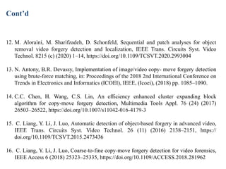 12. M. Aloraini, M. Sharifzadeh, D. Schonfeld, Sequential and patch analyses for object
removal video forgery detection and localization, IEEE Trans. Circuits Syst. Video
Technol. 8215 (c) (2020) 1–14, https://doi.org/10.1109/TCSVT.2020.2993004
13. N. Antony, B.R. Devassy, Implementation of image/video copy- move forgery detection
using brute-force matching, in: Proceedings of the 2018 2nd International Conference on
Trends in Electronics and Informatics (ICOEI), IEEE, (Icoei), (2018) pp. 1085–1090.
14. C.C. Chen, H. Wang, C.S. Lin, An efficiency enhanced cluster expanding block
algorithm for copy-move forgery detection, Multimedia Tools Appl. 76 (24) (2017)
26503–26522, https://doi.org/10.1007/s11042-016-4179-3
15. C. Liang, Y. Li, J. Luo, Automatic detection of object-based forgery in advanced video,
IEEE Trans. Circuits Syst. Video Technol. 26 (11) (2016) 2138–2151, https://
doi.org/10.1109/TCSVT.2015.2473436
16. C. Liang, Y. Li, J. Luo, Coarse-to-fine copy-move forgery detection for video forensics,
IEEE Access 6 (2018) 25323–25335, https://doi.org/10.1109/ACCESS.2018.281962
Cont’d
 