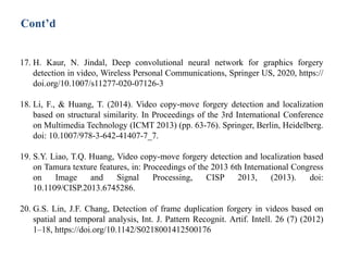 17. H. Kaur, N. Jindal, Deep convolutional neural network for graphics forgery
detection in video, Wireless Personal Communications, Springer US, 2020, https://
doi.org/10.1007/s11277-020-07126-3
18. Li, F., & Huang, T. (2014). Video copy-move forgery detection and localization
based on structural similarity. In Proceedings of the 3rd International Conference
on Multimedia Technology (ICMT 2013) (pp. 63-76). Springer, Berlin, Heidelberg.
doi: 10.1007/978-3-642-41407-7_7.
19. S.Y. Liao, T.Q. Huang, Video copy-move forgery detection and localization based
on Tamura texture features, in: Proceedings of the 2013 6th International Congress
on Image and Signal Processing, CISP 2013, (2013). doi:
10.1109/CISP.2013.6745286.
20. G.S. Lin, J.F. Chang, Detection of frame duplication forgery in videos based on
spatial and temporal analysis, Int. J. Pattern Recognit. Artif. Intell. 26 (7) (2012)
1–18, https://doi.org/10.1142/S0218001412500176
Cont’d
 