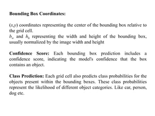 Bounding Box Coordinates:
(x,y) coordinates representing the center of the bounding box relative to
the grid cell.
bw and ℎh representing the width and height of the bounding box,
usually normalized by the image width and height
Confidence Score: Each bounding box prediction includes a
confidence score, indicating the model's confidence that the box
contains an object.
Class Prediction: Each grid cell also predicts class probabilities for the
objects present within the bounding boxes. These class probabilities
represent the likelihood of different object categories. Like car, person,
dog etc.
 