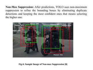 Non-Max Suppression: After predictions, YOLO uses non-maximum
suppression to refine the bounding boxes by eliminating duplicate
detections and keeping the most confident ones that means selecting
the higher one.
Fig:4. Sample Image of Non-max Suppression [8]
 