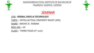 MANOHARBHAI PATEL INSTITUTE OF BACHELOR OF
PHaRMACY ,KUDWA / GONDIA
SEMINAR
SUB:- HERBAL DRUG & TECHNOLOGY
TOPIC :- INTELLECTUAL PROPERTY RIGHT (IPR)
NAME:- SNEHIT. R . PARDHI
ROLL NO :- 69
CLASS :- THIRD YEAR (6th sem)
 