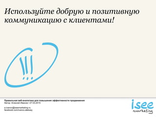 Правильная веб-аналитика для повышения эффективности продвижения
Автор: Алексей Иванов / 27.03.2015
a.ivanov@iseemarketing.ru
facebook.com/ivanov.aleksey
Используйте добрую и позитивную
коммуникацию с клиентами!
 