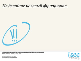 Правильная веб-аналитика для повышения эффективности продвижения
Автор: Алексей Иванов / 27.03.2015
a.ivanov@iseemarketing.ru
facebook.com/ivanov.aleksey
Не делайте нелепый функционал.
 