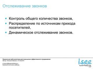 Правильная веб-аналитика для повышения эффективности продвижения
Автор: Алексей Иванов / 27.03.2015
a.ivanov@iseemarketing.ru
facebook.com/ivanov.aleksey
Контроль общего количества звонков,
Распределение по источникам прихода
посетителей,
Динамическое отслеживание звонков.
Отслеживание звонков
 