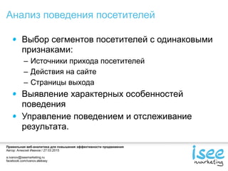 Правильная веб-аналитика для повышения эффективности продвижения
Автор: Алексей Иванов / 27.03.2015
a.ivanov@iseemarketing.ru
facebook.com/ivanov.aleksey
Выбор сегментов посетителей с одинаковыми
признаками:
– Источники прихода посетителей
– Действия на сайте
– Страницы выхода
Выявление характерных особенностей
поведения
Управление поведением и отслеживание
результата.
Анализ поведения посетителей
 