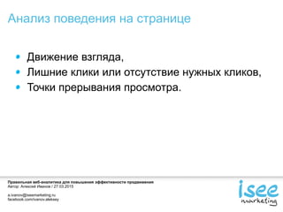 Правильная веб-аналитика для повышения эффективности продвижения
Автор: Алексей Иванов / 27.03.2015
a.ivanov@iseemarketing.ru
facebook.com/ivanov.aleksey
Движение взгляда,
Лишние клики или отсутствие нужных кликов,
Точки прерывания просмотра.
Анализ поведения на странице
 