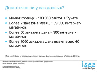 Правильная веб-аналитика для повышения эффективности продвижения
Автор: Алексей Иванов / 27.03.2015
a.ivanov@iseemarketing.ru
facebook.com/ivanov.aleksey
Достаточно ли у вас данных?
Имеют корзину ~ 100 000 сайтов в Рунете
Более 2 заказов в месяц ~ 39 000 интернет-
магазинов
Более 50 заказов в день ~ 900 интернет-
магазинов
Более 1000 заказов в день имеют всего 40
магазинов
Источник: InSales, отчет по рынку интернет торговли физическими товарами в России за 2013 год.
 